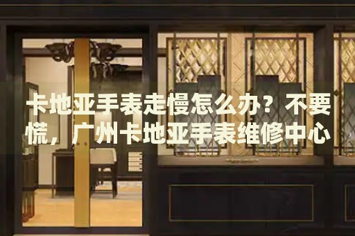 卡地亞手表走慢怎么辦？不要慌，廣州卡地亞手表維修中心來(lái)幫忙