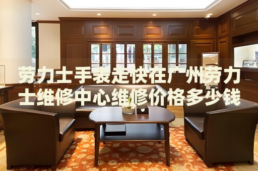 勞力士手表走快在廣州勞力士維修中心維修價(jià)格多少錢？