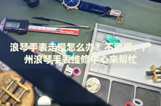 浪琴手表走慢怎么辦？不要慌，廣州浪琴手表維修中心來幫忙