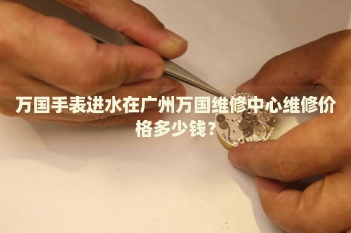 萬國手表進水在廣州萬國維修中心維修價格多少錢？