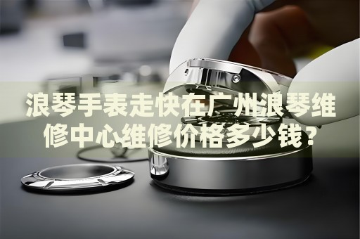 浪琴手表走快在廣州浪琴維修中心維修價格多少錢？
