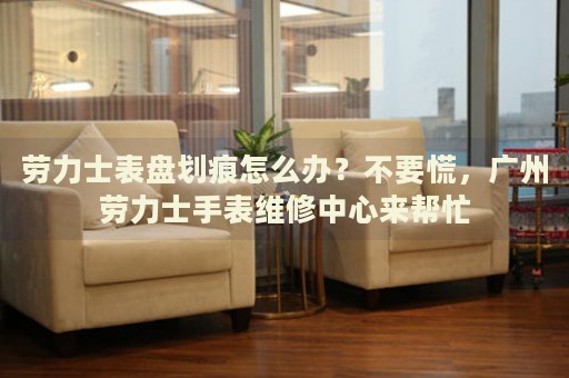 勞力士表盤劃痕怎么辦？不要慌，廣州勞力士手表維修中心來幫忙