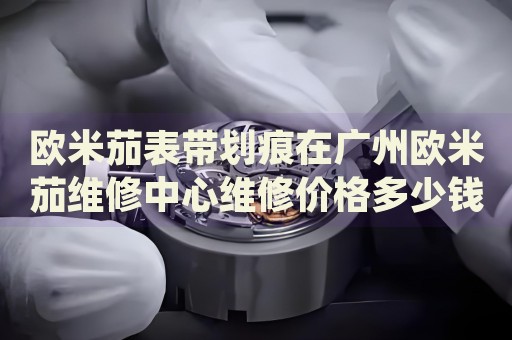 歐米茄表帶劃痕在廣州歐米茄維修中心維修價(jià)格多少錢(qián)？