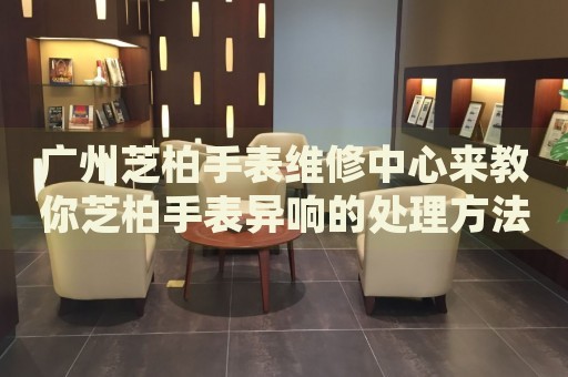 廣州芝柏手表維修中心來教你芝柏手表異響的處理方法都有哪些？