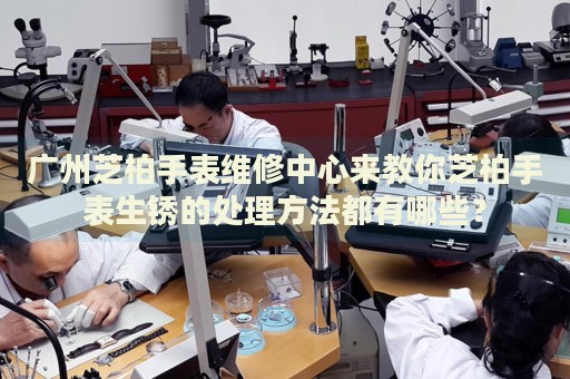 廣州芝柏手表維修中心來教你芝柏手表生銹的處理方法都有哪些？