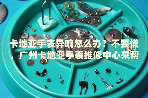 卡地亞手表異響怎么辦？不要慌，廣州卡地亞手表維修中心來(lái)幫忙