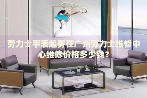 勞力士手表起霧在廣州勞力士維修中心維修價(jià)格多少錢？
