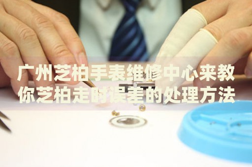 廣州芝柏手表維修中心來(lái)教你芝柏走時(shí)誤差的處理方法都有哪些？