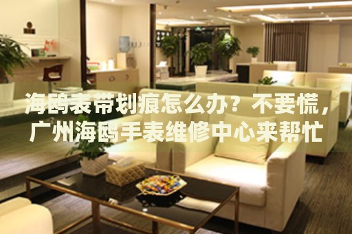 海鷗表帶劃痕怎么辦？不要慌，廣州海鷗手表維修中心來(lái)幫忙