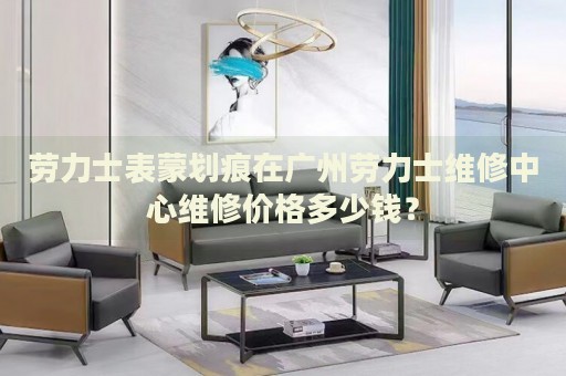 勞力士表蒙劃痕在廣州勞力士維修中心維修價(jià)格多少錢？