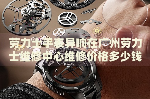 勞力士手表異響在廣州勞力士維修中心維修價(jià)格多少錢？