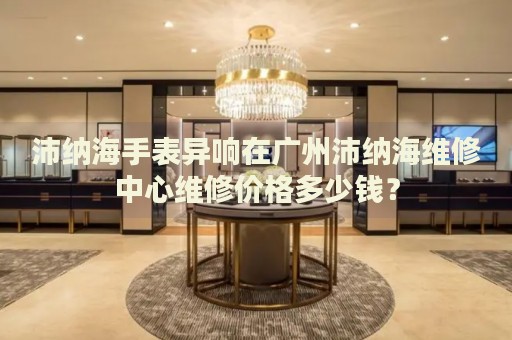 沛納海手表異響在廣州沛納海維修中心維修價格多少錢？