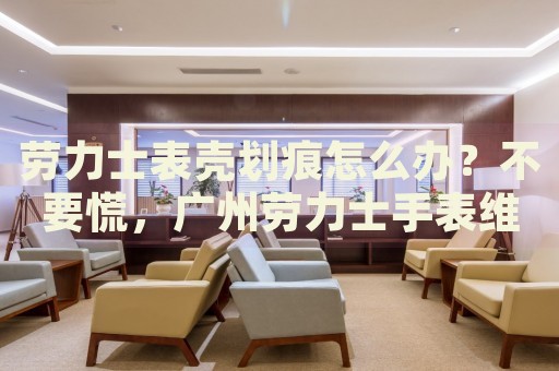勞力士表殼劃痕怎么辦？不要慌，廣州勞力士手表維修中心來幫忙