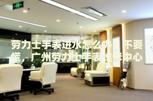 勞力士手表進水怎么辦？不要慌，廣州勞力士手表維修中心來幫忙