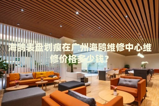 海鷗表盤劃痕在廣州海鷗維修中心維修價格多少錢？