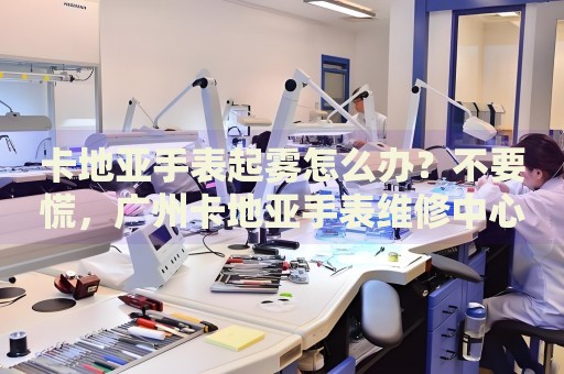 卡地亞手表起霧怎么辦？不要慌，廣州卡地亞手表維修中心來幫忙