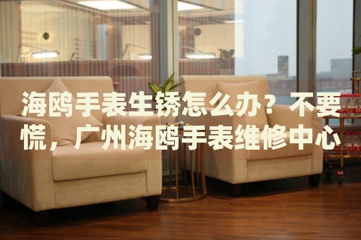 海鷗手表生銹怎么辦？不要慌，廣州海鷗手表維修中心來幫忙