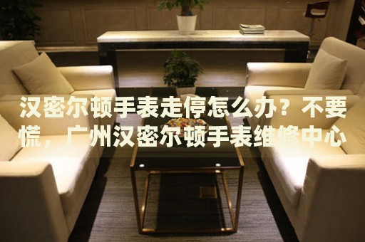 漢密爾頓手表走停怎么辦？不要慌，廣州漢密爾頓手表維修中心來幫忙