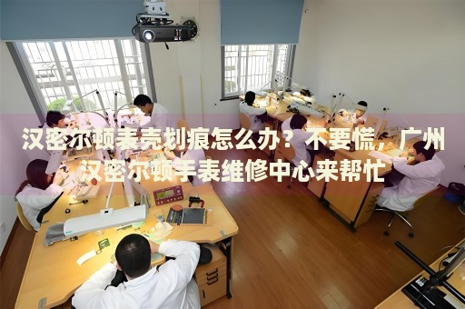 漢密爾頓表殼劃痕怎么辦？不要慌，廣州漢密爾頓手表維修中心來幫忙
