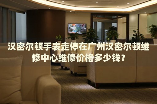 漢密爾頓手表走停在廣州漢密爾頓維修中心維修價格多少錢？