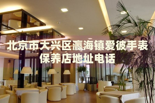北京市大興區(qū)瀛海鎮(zhèn)愛彼手表保養(yǎng)店地址電話