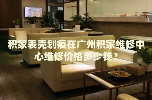 積家表殼劃痕在廣州積家維修中心維修價(jià)格多少錢？