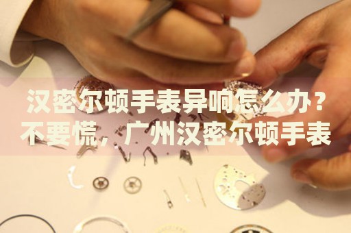 漢密爾頓手表異響怎么辦？不要慌，廣州漢密爾頓手表維修中心來幫忙