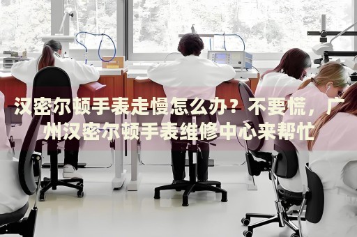 漢密爾頓手表走慢怎么辦？不要慌，廣州漢密爾頓手表維修中心來(lái)幫忙