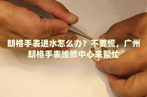 朗格手表進(jìn)水怎么辦？不要慌，廣州朗格手表維修中心來(lái)幫忙