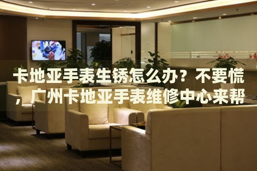 卡地亞手表生銹怎么辦？不要慌，廣州卡地亞手表維修中心來(lái)幫忙