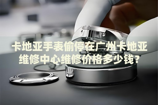 卡地亞手表偷停在廣州卡地亞維修中心維修價(jià)格多少錢？