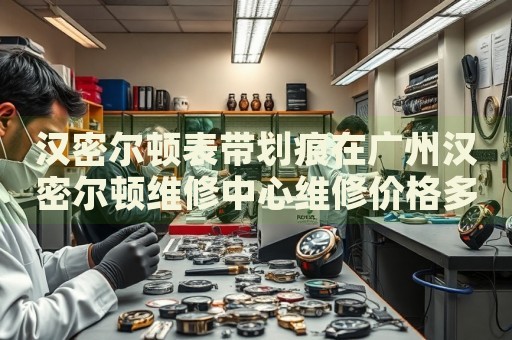 漢密爾頓表帶劃痕在廣州漢密爾頓維修中心維修價(jià)格多少錢？