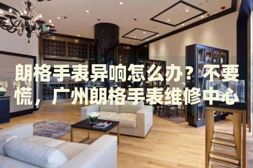朗格手表異響怎么辦？不要慌，廣州朗格手表維修中心來幫忙