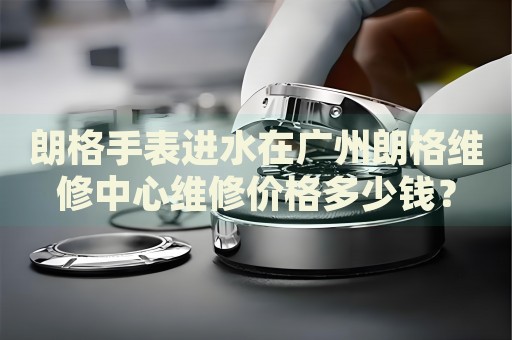 朗格手表進(jìn)水在廣州朗格維修中心維修價(jià)格多少錢？