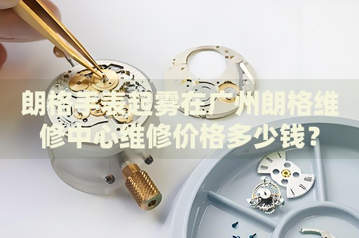 朗格手表起霧在廣州朗格維修中心維修價(jià)格多少錢？