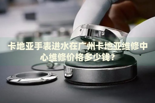 卡地亞手表進(jìn)水在廣州卡地亞維修中心維修價(jià)格多少錢？