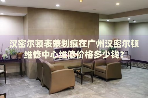 漢密爾頓表蒙劃痕在廣州漢密爾頓維修中心維修價(jià)格多少錢？
