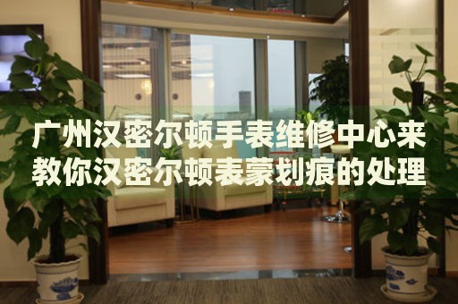 廣州漢密爾頓手表維修中心來(lái)教你漢密爾頓表蒙劃痕的處理方法都有哪些？