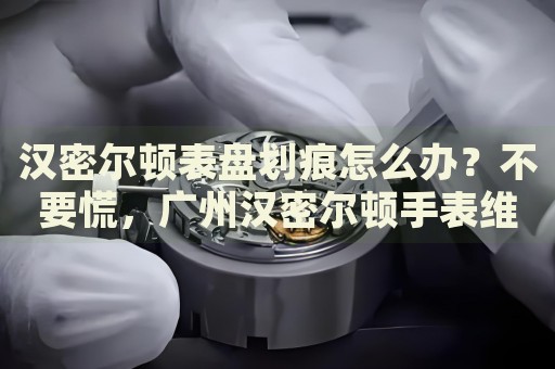 漢密爾頓表盤劃痕怎么辦？不要慌，廣州漢密爾頓手表維修中心來(lái)幫忙