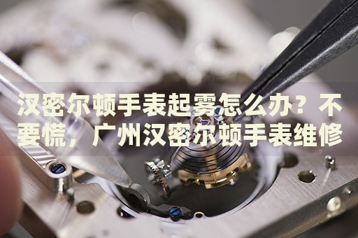 漢密爾頓手表起霧怎么辦？不要慌，廣州漢密爾頓手表維修中心來(lái)幫忙