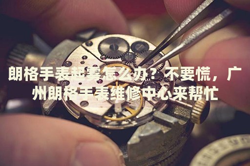 朗格手表起霧怎么辦？不要慌，廣州朗格手表維修中心來幫忙