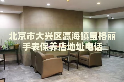 北京市大興區(qū)瀛海鎮(zhèn)寶格麗手表保養(yǎng)店地址電話