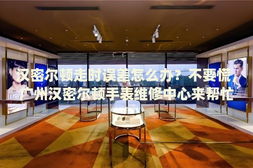 漢密爾頓走時(shí)誤差怎么辦？不要慌，廣州漢密爾頓手表維修中心來(lái)幫忙