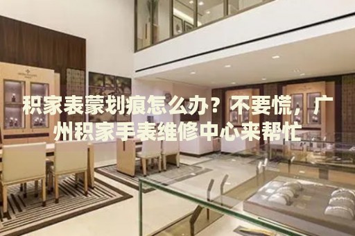 積家表蒙劃痕怎么辦？不要慌，廣州積家手表維修中心來幫忙
