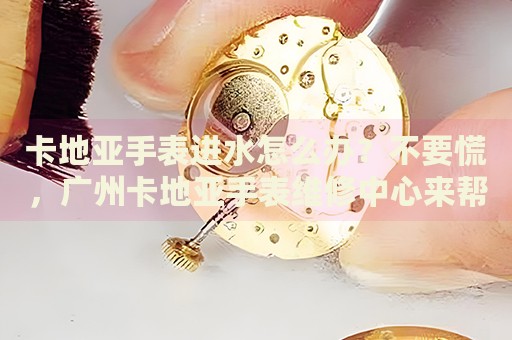卡地亞手表進水怎么辦？不要慌，廣州卡地亞手表維修中心來幫忙