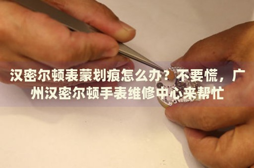 漢密爾頓表蒙劃痕怎么辦？不要慌，廣州漢密爾頓手表維修中心來幫忙