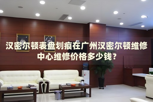 漢密爾頓表盤劃痕在廣州漢密爾頓維修中心維修價格多少錢？