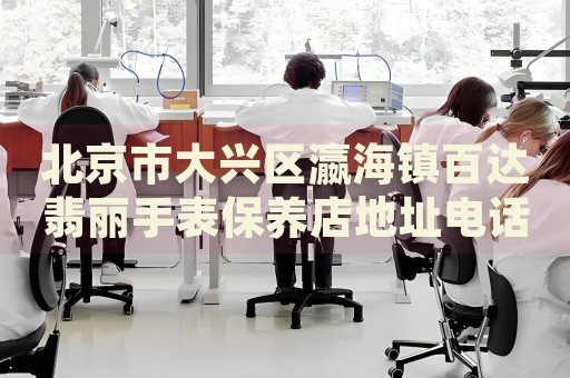 北京市大興區(qū)瀛海鎮(zhèn)百達翡麗手表保養(yǎng)店地址電話