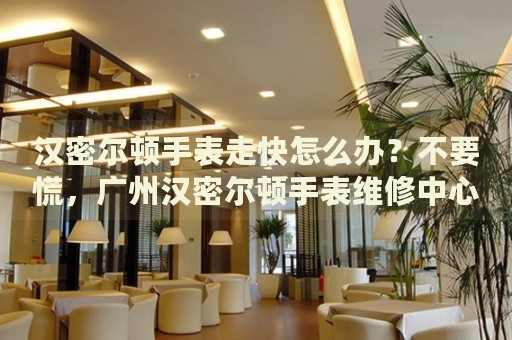 漢密爾頓手表走快怎么辦？不要慌，廣州漢密爾頓手表維修中心來幫忙
