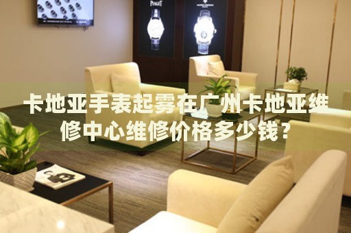 卡地亞手表起霧在廣州卡地亞維修中心維修價(jià)格多少錢？